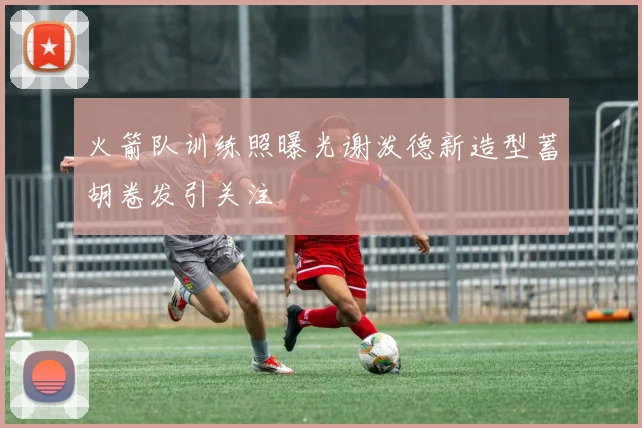 火箭队训练照曝光谢泼德新造型蓄胡卷发引关注