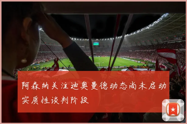 阿森纳关注迪奥曼德动态尚未启动实质性谈判阶段