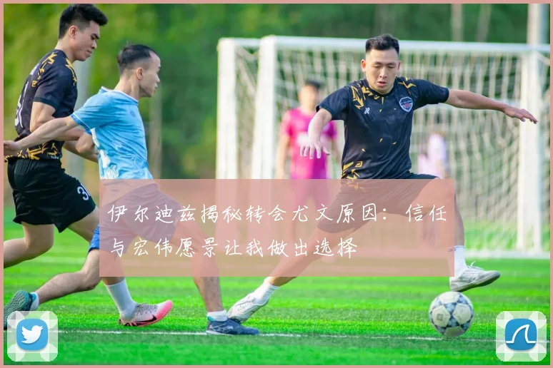 伊尔迪兹揭秘转会尤文原因：信任与宏伟愿景让我做出选择