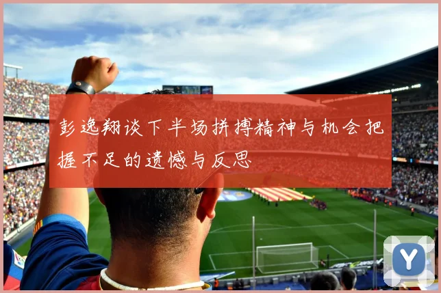 彭逸翔谈下半场拼搏精神与机会把握不足的遗憾与反思