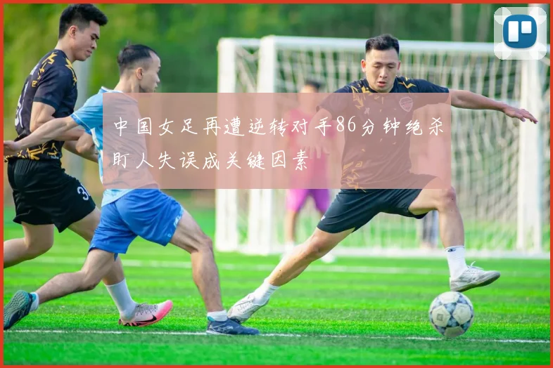 中国女足再遭逆转对手86分钟绝杀盯人失误成关键因素