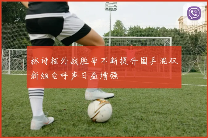 林诗栋外战胜率不断提升国乒混双新组合呼声日益增强