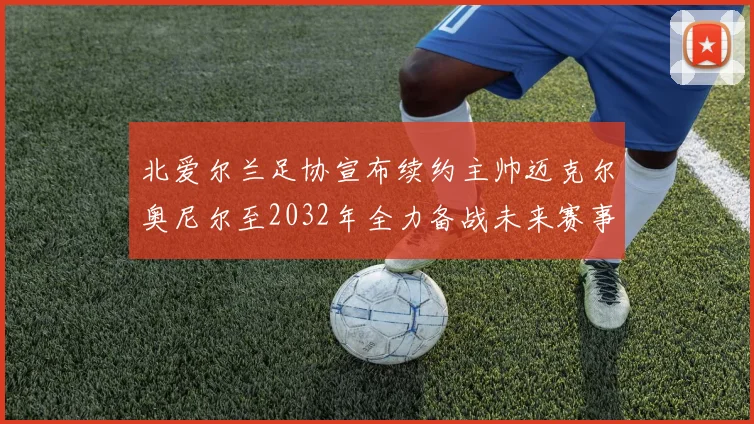 北爱尔兰足协宣布续约主帅迈克尔奥尼尔至2032年全力备战未来赛事
