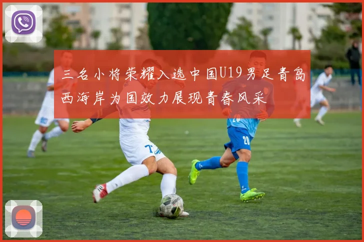 三名小将荣耀入选中国U19男足青岛西海岸为国效力展现青春风采