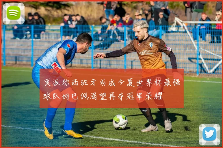 莫派称西班牙或成今夏世界杯最强球队姆巴佩渴望再夺冠军荣耀