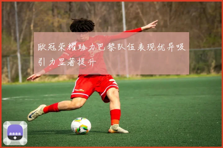 欧冠荣耀助力巴黎队伍表现优异吸引力显著提升