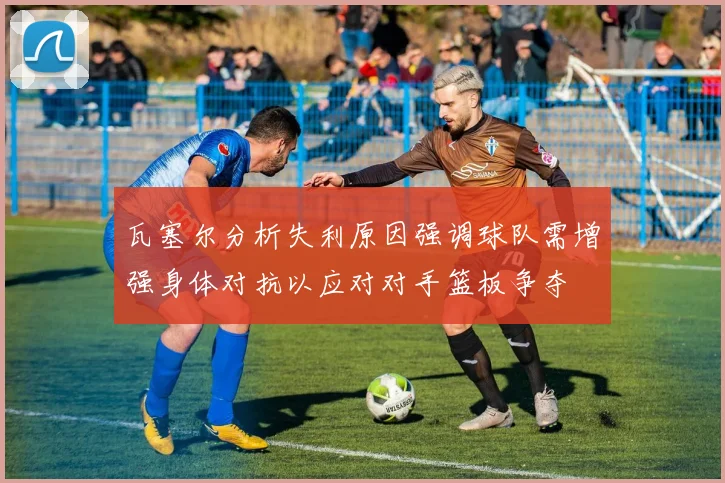 瓦塞尔分析失利原因强调球队需增强身体对抗以应对对手篮板争夺