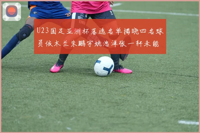 U23国足亚洲杯落选名单揭晓四名球员依木兰朱鹏宇姚浩洋张一轩未能入选