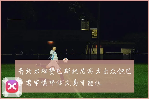 普约尔称赞巴斯托尼实力出众但巴萨需审慎评估交易可能性