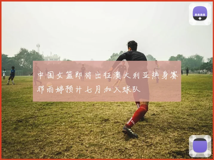 中国女篮即将出征澳大利亚热身赛邓雨婷预计七月加入球队