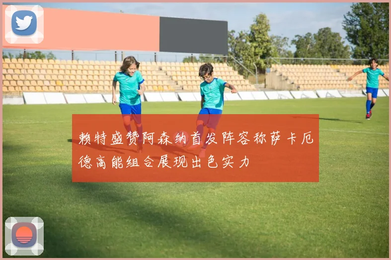 赖特盛赞阿森纳首发阵容称萨卡厄德高能组合展现出色实力