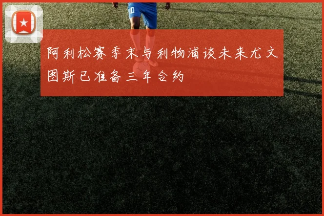 阿利松赛季末与利物浦谈未来尤文图斯已准备三年合约