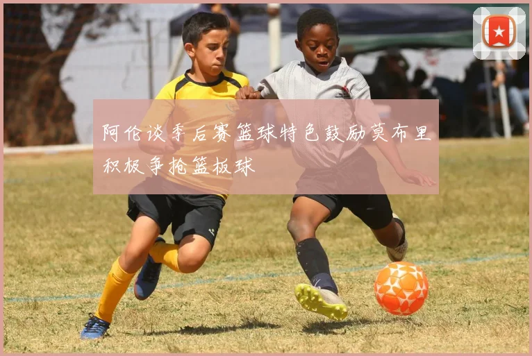 阿伦谈季后赛篮球特色鼓励莫布里积极争抢篮板球
