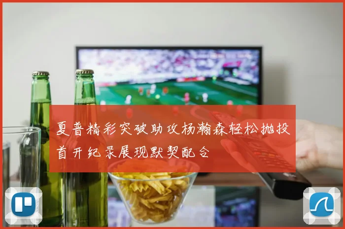 夏普精彩突破助攻杨瀚森轻松抛投首开纪录展现默契配合