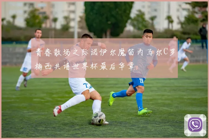 青春散场之际诺伊尔魔笛内马尔C罗梅西共谱世界杯最后华章