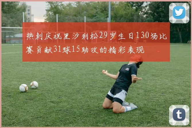 热刺庆祝里沙利松29岁生日130场比赛贡献31球15助攻的精彩表现