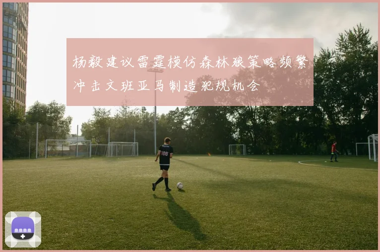 杨毅建议雷霆模仿森林狼策略频繁冲击文班亚马制造犯规机会