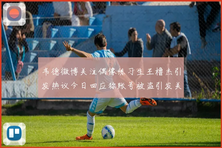 韦德微博关注偶像练习生王橹杰引发热议今日回应称账号被盗引发关注