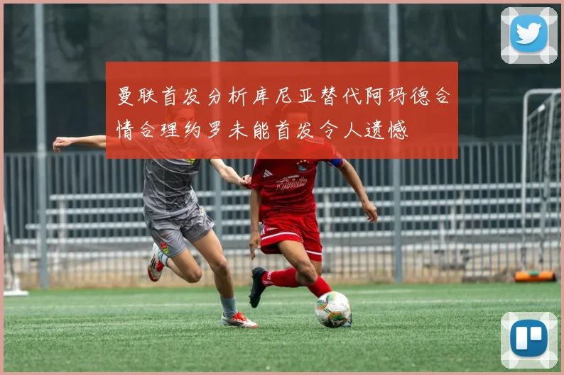 曼联首发分析库尼亚替代阿玛德合情合理约罗未能首发令人遗憾