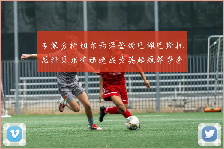 专家分析切尔西若签姆巴佩巴斯托尼科贝尔将迅速成为英超冠军争夺者