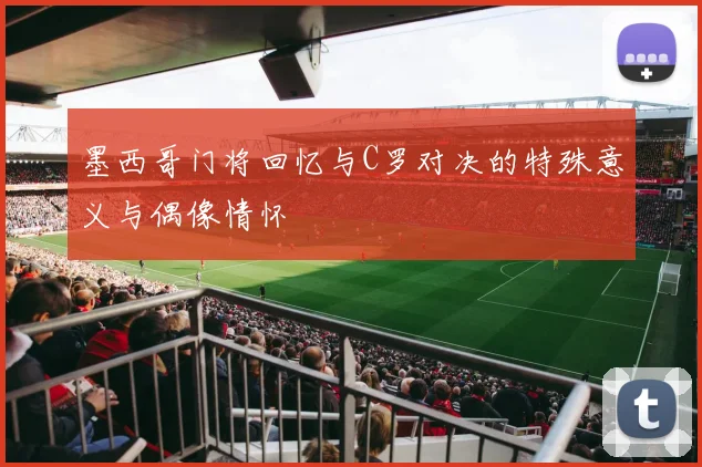 墨西哥门将回忆与C罗对决的特殊意义与偶像情怀