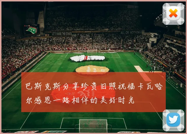 巴斯克斯分享珍贵旧照祝福卡瓦哈尔感恩一路相伴的美好时光