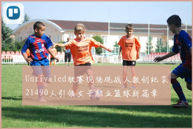 Unrivaled联赛现场观战人数创纪录21490人引领女子职业篮球新篇章