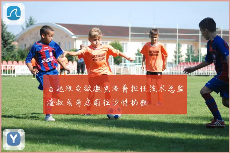 吉达联合欲邀克洛普担任技术总监渣叔或考虑前往沙特执教